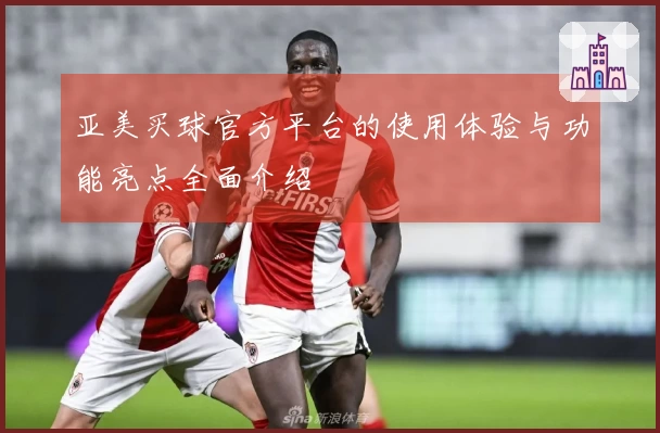 亚美买球官方平台的使用体验与功能亮点全面介绍