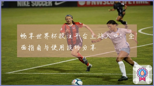 畅享世界杯投注平台主站入口：全面指南与使用技巧分享