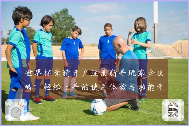 世界杯竞猜开户注册新手玩家全攻略：轻松上手的使用体验与功能介绍