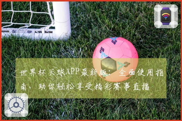 世界杯买球APP最新版：全面使用指南，助你轻松享受精彩赛事直播